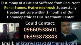 Testimony of a Patient Suffered from Recurrent
Renal Stones, Hydro-nephrosis Successfully
treated get cure within 2 months of Our
Homoeopathic at Our Treatment Center
Could Contact:
09660538601
06393878843
Email: ankitsrivastav183@gmail.com
 