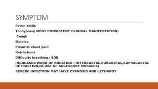 SYMPTOM
Fever, chills
Tachypnea( MOST CONSISTENT CLINICAL MANIFESTATION)
Cough
Malaise
Pleuritic chest pain
Retractions
Difficulty breathing / SOB
INCREASED WORK OF BREATING ( INTERCOSTAL,SUBCOSTAL,SUPRACOSTAL
RETRACTION,NF,USE OF ACCESSORY MUSCLES)
SEVERE INFECTION MAY HAVE CYANOSIS AND LETHARGY
 