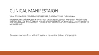 CLINICAL MANIFESTAION
VIRAL PNEUMONIA ; TEMPERATURE IS LOWER THAN BACTERIAL PNEUMONIA
BACTERIAL PNEUMONIA; BEGIN WITH HIGH GRADE FEVER,COUGH AND CHEST PAIN,OTHERS
DROWSINESS AND INTERMITTENT PERIOD OF RESTLESSNESS,SPLINTING ON AFFECTED SIDE TO
MINIMIZE PAIN
Neonates may have fever with only subtle or no physical findings of pneumonia
 