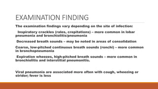 EXAMINATION FINDING
The examination findings vary depending on the site of infection:
Inspiratory crackles (rales, crepitations) – more common in lobar
pneumonia and bronchiolitis/pneumonia
Decreased breath sounds – may be noted in areas of consolidation
Coarse, low-pitched continuous breath sounds (ronchi) – more common
in bronchopneumonia
Expiration wheezes, high-pitched breath sounds – more common in
bronchiolitis and interstitial pneumonitis.
Viral pneumonia are associated more often with cough, wheezing or
stridor; fever is less
 