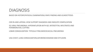 DIAGNOSIS
BASED ON HISTORY,PHYSICAL EXAMINATION,X RAYS FINDING AND LEUKOCYTOSIS
CXR PA AND LATERAL VIEW SUPPORT DIAGNOSIS AND INDICATE COMPLICATION
EG VIRAL PNEUMONIA; HYPERINFLATION WITH B/L INTERSTITIAL INFILTRATES AND
PERIBRONCHIAL CUFFING
LOBAR CONSOLIDATION TYPICALLY PNEUMOCOCACCAL PNEUMONIA
USG CHEST; LUNG CONSOLIDATION,AIR BRONCHOGRAM AND EFFUSION
 