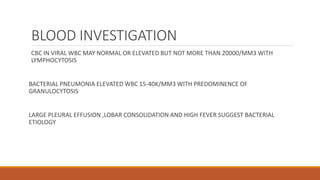 BLOOD INVESTIGATION
CBC IN VIRAL WBC MAY NORMAL OR ELEVATED BUT NOT MORE THAN 20000/MM3 WITH
LYMPHOCYTOSIS
BACTERIAL PNEUMONIA ELEVATED WBC 15-40K/MM3 WITH PREDOMINENCE OF
GRANULOCYTOSIS
LARGE PLEURAL EFFUSION ,LOBAR CONSOLIDATION AND HIGH FEVER SUGGEST BACTERIAL
ETIOLOGY
 