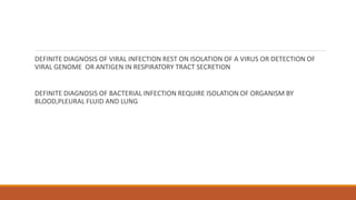 DEFINITE DIAGNOSIS OF VIRAL INFECTION REST ON ISOLATION OF A VIRUS OR DETECTION OF
VIRAL GENOME OR ANTIGEN IN RESPIRATORY TRACT SECRETION
DEFINITE DIAGNOSIS OF BACTERIAL INFECTION REQUIRE ISOLATION OF ORGANISM BY
BLOOD,PLEURAL FLUID AND LUNG
 