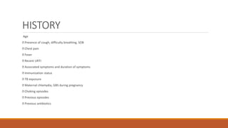 HISTORY
Age
Presence of cough, difficulty breathing, SOB
Chest pain
Fever
Recent URTI
Associated symptoms and duration of symptoms
Immunization status
TB exposure
Maternal chlamydia, GBS during pregnancy
Choking episodes
Previous episodes
Previous antibiotics
 