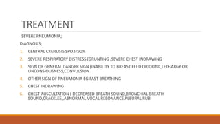 TREATMENT
SEVERE PNEUMONIA;
DIAGNOSIS;
1. CENTRAL CYANOSIS SPO2<90%
2. SEVERE RESPIRATORY DISTRESS (GRUNTING ,SEVERE CHEST INDRAWING
3. SIGN OF GENERAL DANGER SIGN (INABILITY TO BREAST FEED OR DRINK,LETHARGY OR
UNCONSIOUSNESS,CONVULSION.
4. OTHER SIGN OF PNEUMONIA EG FAST BREATHING
5. CHEST INDRAWING
6. CHEST AUSCULTATION ( DECREASED BREATH SOUND,BRONCHIAL BREATH
SOUND,CRACKLES,,ABNORMAL VOCAL RESONANCE,PLEURAL RUB
 