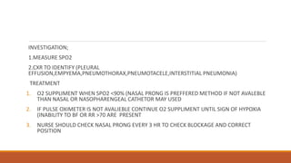 INVESTIGATION;
1.MEASURE SPO2
2.CXR TO IDENTIFY (PLEURAL
EFFUSION,EMPYEMA,PNEUMOTHORAX,PNEUMOTACELE,INTERSTITIAL PNEUMONIA)
TREATMENT
1. O2 SUPPLIMENT WHEN SPO2 <90% (NASAL PRONG IS PREFFERED METHOD IF NOT AVALEBLE
THAN NASAL OR NASOPHARENGEAL CATHETOR MAY USED
2. IF PULSE OXIMETER IS NOT AVALIEBLE CONTINUE O2 SUPPLIMENT UNTIL SIGN OF HYPOXIA
(INABILITY TO BF OR RR >70 ARE PRESENT
3. NURSE SHOULD CHECK NASAL PRONG EVERY 3 HR TO CHECK BLOCKAGE AND CORRECT
POSITION
 