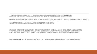 ANTIBIOTIC THERAPY ; IV AMPICILLIN/BENZYLPENICILLIN AND GENTAMYCIN
(AMPICILLIN 50MG/KG OR BENZYLPENICILLIN 50000U/KG IM/IV EVERY 6HRLY ATLEAST 5 DAYS
GENTAMYCIN 7.5MG/KG IM/IV OD ATLEAST FR 5 DAYS
IF CHILD DOESN’T SHOW SIGN OF IMPROVEMENT WITHIN 48 HR AND STAPHYLOCOCCAL
PNEUMONIA SUSPECTED SWITCH GENTAMYCIN +CLOXACILLIN 50MG/KG IV/IM 6HRLY
USE CEFTRIAXONE 80MG/KG IM/IV OD IN CASE OF FAILURE OF FIRST LINE TREATMENT
 