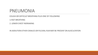 PNEUMONIA
COUGH OR DIFFICULT BREATHING PLUS ONE OF FOLLOWING
1.FAST BREATHING
2. LOWER CHEST INDRAWING
IN ADDUTION EITHER CRAKLES OR PLEURAL RUB MAY BE PRESENT ON AUSCULTATION
 