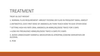 TREATMENT
TREAT AS OUT PATIENT
1. NORMAL FLUID REQUIREMENT +BREAST FEEDING OR FLUID IN FREQUENT SMALL AMOUT
2.ANTIBIOTICS; GIVE FIRST DOSE OF AMOXICILLIN THAN TEACH HOW TO GIVE OTHER DOSE
* SETTING HIGH HIV RATE ORAL AMOXICILLIN 40MG/KG/DOSE TWICE FOR 5 DAYS
++LOW HIV PREVALENCE 40MG/KG/DOSE TWICE A DAYS FR 3 DAYS
3. AVOID UNNECESSARY HARMFUL MEDICATION EG ATROPINE,CODEINE DERIVATIVES OR
ALCOHAL
4. PCM
 