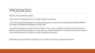 PROGNOSIS
Overall, the prognosis is good.
Most cases of viral pneumonia resolve without treatment
common bacterial pathogens and atypical organisms respond to antimicrobial.(IMPROVEMENT
IN CLINICAL SYMPTOM GENERALLY 48-96 HR)
Long-term alteration of pulmonary function is rare, even in children with pneumonia that has
been complicated by empyema or lung abscess. Patients placed on a protocol-driven pneumonia
clinical pathway are more likely to have favorable outcomes.
Staphylococcal pneumonia, although rare, can be very serious despite treatment
 