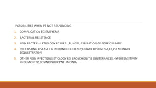 POSSIBILITIES WHEN PT NOT RESPONDING
1. COMPLICATION EG EMPYEMA
2. BACTERIAL RESISTENCE
3. NON BACTERIAL ETIOLOGY EG VIRAL,FUNGAL,ASPIRATION OF FOREIGN BODY
4. PREEXISTING DISEASE EG IMMUNODEFICIENCY,CILIARY DYSKINESIA,CF,PULMONARY
SEQUESTRATION
5. OTHER NON INFECTIOUS ETIOLOGY EG BRONCHIOLITIS OBLITERANCES,HYPERSENSITIVITY
PNEUMONITIS,EOSINOPHILIC PNEUMONIA
 
