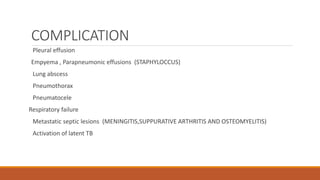 COMPLICATION
Pleural effusion
Empyema , Parapneumonic effusions (STAPHYLOCCUS)
Lung abscess
Pneumothorax
Pneumatocele
Respiratory failure
Metastatic septic lesions (MENINGITIS,SUPPURATIVE ARTHRITIS AND OSTEOMYELITIS)
Activation of latent TB
 