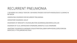 RECURRENT PNEUMONIA
2 OR MORE IN A SINGLE YEAR OR 3 OR MORE EPISODE EVER WITH RADIOLOGICE CLEARING IN
BETWEEN
UNDERLYING DISORDER FOR RECURRENT PNEUMONIA
HEREDITORY DISORDER; SCD,CF
DISOERDER OF IMMUNITY; HIV/AIDS,BRUTON AGAMMAGLOBUNIMIA,SCID,LAD
DISORDER OF CILIA; KARTAGENER SYNDROME,IMMOTILE CILIA SYNDROME
ANATOMIC DISORDER;PULMONARY SEQUESTRATION,LOBAR EMPHYSEMA,GERD,FOREIGN
BODY,TOF( H TYPE),BRONCHIECTASIS
 
