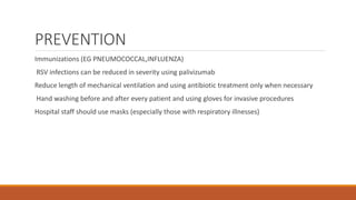 PREVENTION
Immunizations (EG PNEUMOCOCCAL,INFLUENZA)
RSV infections can be reduced in severity using palivizumab
Reduce length of mechanical ventilation and using antibiotic treatment only when necessary
Hand washing before and after every patient and using gloves for invasive procedures
Hospital staff should use masks (especially those with respiratory illnesses)
 