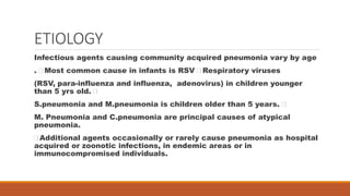 ETIOLOGY
Infectious agents causing community acquired pneumonia vary by age
. Most common cause in infants is RSV Respiratory viruses
(RSV, para-influenza and influenza, adenovirus) in children younger
than 5 yrs old.
S.pneumonia and M.pneumonia is children older than 5 years.
M. Pneumonia and C.pneumonia are principal causes of atypical
pneumonia.
Additional agents occasionally or rarely cause pneumonia as hospital
acquired or zoonotic infections, in endemic areas or in
immunocompromised individuals.
 
