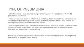 TYPE OF PNEUMONIA
Lobar Pneumonia – Involvement of a single lobe or segment of a lobe (classic pattern of S.
pneumoniae pneumonia).
Bronchopneumonia – refers to inflammation of the lung that is centered in the bronchioles and
leads to production of mucopurulent exudate that obstructs some of these small airways and
causes patchy consolidation of the adjacent lobules.
Interstitial pneumonitis (IP) – refers to inflammation of the interstitial, which is composed of the
walls of the alveoli, alveolar sacs and ducts, and the bronchioles. IP is characteristic of viral
infections, but may also be a chronic process.
Necrotizing pneumonia (associated with aspiration pneumonia and pneumonia resulting from S.
pneumoniae, S. pyogenes, and S. aureus
 