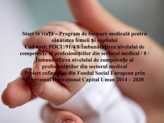 Start în via ăț – Program de formare medicală pentru
sănătatea femeii și copilului
Cod apel: POCU/91/4/8/Îmbunătă irea nivelului deț
competen e al profesioni tilor din sectorul medical / 8 /ț ș
Îmbunătă irea nivelului de competen e alț ț
profesioni tilor din sectorul medicalș
Proiect cofinan at din Fondul Social European prinț
Programul Operaţional Capital Uman 2014 – 2020
 