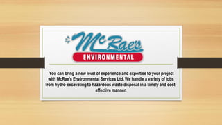 You can bring a new level of experience and expertise to your project
with McRae’s Environmental Services Ltd. We handle a variety of jobs
from hydro-excavating to hazardous waste disposal in a timely and cost-
effective manner.
 