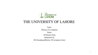 THE UNIVERSITY OF LAHORE
Topic:
History of a computer
Name:
M Hasaan Tariq
Submitted To:
Mr.Tassadaq jaffar(inc. Of computer class)
1
 