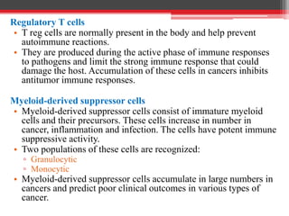 Regulatory T cells
• T reg cells are normally present in the body and help prevent
autoimmune reactions.
• They are produced during the active phase of immune responses
to pathogens and limit the strong immune response that could
damage the host. Accumulation of these cells in cancers inhibits
antitumor immune responses.
Myeloid-derived suppressor cells
• Myeloid-derived suppressor cells consist of immature myeloid
cells and their precursors. These cells increase in number in
cancer, inflammation and infection. The cells have potent immune
suppressive activity.
• Two populations of these cells are recognized:
▫ Granulocytic
▫ Monocytic
• Myeloid-derived suppressor cells accumulate in large numbers in
cancers and predict poor clinical outcomes in various types of
cancer.
 