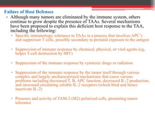 Failure of Host Defenses
• Although many tumors are eliminated by the immune system, others
continue to grow despite the presence of TAAs. Several mechanisms
have been proposed to explain this deficient host response to the TAA,
including the following:
▫ Specific immunologic tolerance to TAAs in a process that involves APC’s
and suppressor T cells, possibly secondary to prenatal exposure to the antigen
▫ Suppression of immune response by chemical, physical, or viral agents (eg,
helper T-cell destruction by HIV)
▫ Suppression of the immune response by cytotoxic drugs or radiation
▫ Suppression of the immune response by the tumor itself through various
complex and largely uncharacterized mechanisms that cause various
problems including decreased T, B, APC function, decreased IL-2 production,
and increased circulating soluble IL-2 receptors (which bind and hence
inactivate IL-2)
▫ Presence and activity of TAM-2 (M2) polarized cells, promoting tumor
tolerance
 
