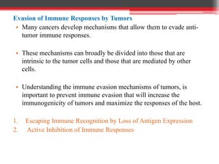 Evasion of Immune Responses by Tumors
• Many cancers develop mechanisms that allow them to evade anti-
tumor immune responses.
• These mechanisms can broadly be divided into those that are
intrinsic to the tumor cells and those that are mediated by other
cells.
• Understanding the immune evasion mechanisms of tumors, is
important to prevent immune evasion that will increase the
immunogenicity of tumors and maximize the responses of the host.
1. Escaping Immune Recognition by Loss of Antigen Expression
2. Active Inhibition of Immune Responses
 