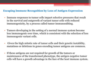 Escaping Immune Recognition by Loss of Antigen Expression
• Immune responses to tumor cells impart selective pressures that result
in the survival and outgrowth of variant tumor cells with reduced
immunogenicity, by a process called tumor immunoediting.
• Tumors developing in the setting of a normal immune system become
less immunogenic over time, which is consistent with the selection of less
immunogenic variant cells.
• Given the high mitotic rate of tumor cells and their genetic instability,
mutations or deletions in genes encoding tumor antigens are common.
• If these antigens are not required for growth of the tumors or
maintenance of the transformed phenotype, the antigen-negative tumor
cells will have a growth advantage in the face of the host immune system.
 