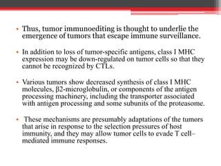 • Thus, tumor immunoediting is thought to underlie the
emergence of tumors that escape immune surveillance.
• In addition to loss of tumor-specific antigens, class I MHC
expression may be down-regulated on tumor cells so that they
cannot be recognized by CTLs.
• Various tumors show decreased synthesis of class I MHC
molecules, β2-microglobulin, or components of the antigen
processing machinery, including the transporter associated
with antigen processing and some subunits of the proteasome.
• These mechanisms are presumably adaptations of the tumors
that arise in response to the selection pressures of host
immunity, and they may allow tumor cells to evade T cell–
mediated immune responses.
 