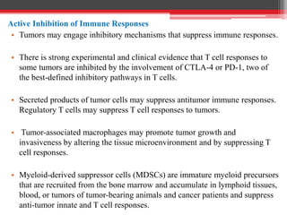 Active Inhibition of Immune Responses
• Tumors may engage inhibitory mechanisms that suppress immune responses.
• There is strong experimental and clinical evidence that T cell responses to
some tumors are inhibited by the involvement of CTLA-4 or PD-1, two of
the best-defined inhibitory pathways in T cells.
• Secreted products of tumor cells may suppress antitumor immune responses.
Regulatory T cells may suppress T cell responses to tumors.
• Tumor-associated macrophages may promote tumor growth and
invasiveness by altering the tissue microenvironment and by suppressing T
cell responses.
• Myeloid-derived suppressor cells (MDSCs) are immature myeloid precursors
that are recruited from the bone marrow and accumulate in lymphoid tissues,
blood, or tumors of tumor-bearing animals and cancer patients and suppress
anti-tumor innate and T cell responses.
 