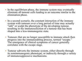 • In the equilibrium phase, the immune system may eventually
eliminate all tumour cells leading to an outcome similar to the
elimination phase.
• In a second scenario, the constant interaction of the immune
system with tumours over a long period of time may actually
“edit” or sculpt the phenotype of the developing tumour,
resulting in the immunoselection of a tumour that has been
shaped into a less-immunogenic state.
• Tumours that are no longer susceptible to immune attack then
progress into the immunoediting process, termed “escape.”
The emergence of clinical symptoms of cancer generally
correlates with the escape stage.
• Tumour subverts the immune system, either directly through
its nonimmunogenic phenotype, or indirectly through a variety
of immunosuppressive mechanisms.
 