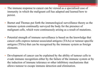 • The immune response to cancer can be viewed as a specialised case of
immunity in which the malignant cell has adapted and learned how to
persist.
• Burnet and Thomas put forth the immunological surveillance theory as the
immune system continually surveyed the body for the presence of
malignant cells, which were continuously arising as a result of mutations.
• Potential strength of immune surveillance is based on the knowledge that
cancer cells express tumour-associated antigens (TAAs) or tumour-specific
antigens (TSAs) that can be recognised by the immune system as foreign
elements.
• Development of cancer can be explained by the ability of tumour cells to
evade immune recognition either by the failure of the immune system or by
the induction of immune tolerance or other inhibitory mechanisms that
allows tumour to escape immune detection and elimination.
 