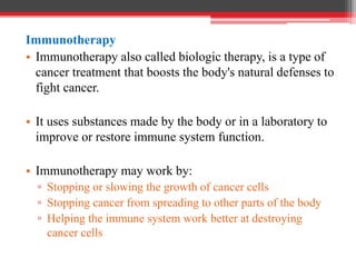 Immunotherapy
• Immunotherapy also called biologic therapy, is a type of
cancer treatment that boosts the body's natural defenses to
fight cancer.
• It uses substances made by the body or in a laboratory to
improve or restore immune system function.
• Immunotherapy may work by:
▫ Stopping or slowing the growth of cancer cells
▫ Stopping cancer from spreading to other parts of the body
▫ Helping the immune system work better at destroying
cancer cells
 