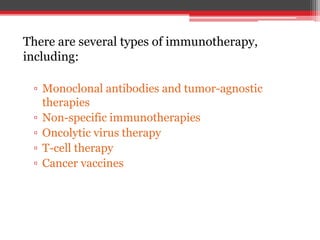 There are several types of immunotherapy,
including:
▫ Monoclonal antibodies and tumor-agnostic
therapies
▫ Non-specific immunotherapies
▫ Oncolytic virus therapy
▫ T-cell therapy
▫ Cancer vaccines
 