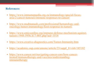 References:
• https://www.immunopaedia.org.za/immunology/special-focus-
area/2-cancer-tumours/immune-responses-to-cancer/
• https://www.msdmanuals.com/professional/hematology-and-
oncology/tumor-immunology/host-response-to-tumors
• https://www.omicsonline.org/immuno-defense-mechanism-against-
tumors-1948-5956.S17-005.php?aid=3518
• https://www.creative-diagnostics.com/Tumor-Immunity.htm
• https://academic.oup.com/annonc/article/23/suppl_8/viii6/185182
• https://www.cancer.net/navigating-cancer-care/how-cancer-
treated/immunotherapy-and-vaccines/understanding-
immunotherapy
 
