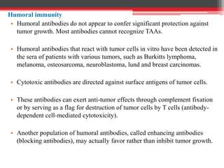 Humoral immunity
• Humoral antibodies do not appear to confer significant protection against
tumor growth. Most antibodies cannot recognize TAAs.
• Humoral antibodies that react with tumor cells in vitro have been detected in
the sera of patients with various tumors, such as Burkitts lymphoma,
melanoma, osteosarcoma, neuroblastoma, lund and breast carcinomas.
• Cytotoxic antibodies are directed against surface antigens of tumor cells.
• These antibodies can exert anti-tumor effects through complement fixation
or by serving as a flag for destruction of tumor cells by T cells (antibody-
dependent cell-mediated cytotoxicity).
• Another population of humoral antibodies, called enhancing antibodies
(blocking antibodies), may actually favor rather than inhibit tumor growth.
 
