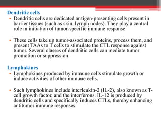Dendritic cells
• Dendritic cells are dedicated antigen-presenting cells present in
barrier tissues (such as skin, lymph nodes). They play a central
role in initiation of tumor-specific immune response.
• These cells take up tumor-associated proteins, process them, and
present TAAs to T cells to stimulate the CTL response against
tumor. Several classes of dendritic cells can mediate tumor
promotion or suppression.
Lymphokines
• Lymphokines produced by immune cells stimulate growth or
induce activities of other immune cells.
• Such lymphokines include interleukin-2 (IL-2), also known as T-
cell growth factor, and the interferons. IL-12 is produced by
dendritic cells and specifically induces CTLs, thereby enhancing
antitumor immune responses.
 