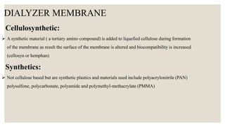 DIALYZER MEMBRANE
Cellulosynthetic:
 A synthetic material ( a tertiary amino compound) is added to liquefied cellulose during formation
of the membrane as result the surface of the membrane is altered and biocompatibility is increased
(cellosyn or hemphan)
Synthetics:
 Not cellulose based but are synthetic plastics and materials used include polyacrylonitrile (PAN)
polysulfone, polycarbonate, polyamide and polymethyl-methacrylate (PMMA)
 