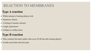 REACTION TO MEMBRANES
Type A reaction
 Within minutes of starting dialysis with
 Dyspnoea, wheeze
 A feeling of warmth, urticaria
 Cough, hypotension
 Collapse or cardiac arrest
Type B reaction
 More common but much milder often occur 20-40 min after starting dialysis
 Usually cause back and chest pain
 