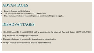  Easy to cleaning and disinfecting
 The device has flow rate of blood UPTO 600 ml/min .
 Fluid exchanges batteries because to provide uninterruptable power supply .
ADVANTAGES
 HEMODOIALYSIS IS ASSOCITED with a restriction in the intake of fluid and dietary CHANGES,WHICH
may be difficult for some people to adjust to.
 The reuse of dialyzer is associated with environment contamination
 Allergic reaction residual chemical infusion (rebound release)
DISADVANTAGES
 