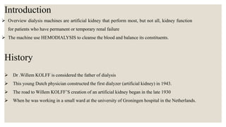  Overview dialysis machines are artificial kidney that perform most, but not all, kidney function
for patients who have permanent or temporary renal failure
 The machine use HEMODIALYSIS to cleanse the blood and balance its constituents.
History
Introduction
 Dr .Willem KOLFF is considered the father of dialysis
 This young Dutch physician constructed the first dialyzer (artificial kidney) in 1943.
 The road to Willem KOLFF’S creation of an artificial kidney began in the late 1930
 When he was working in a small ward at the university of Groningen hospital in the Netherlands.
 