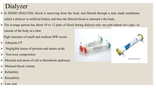 Dialyzer
 In HEMO DIALYSIS, blood is removing from the body and filtered through a man made membrane
called a dialyzer or artificial kidney and then the filtered blood is returned o the body.
 The average person has about 10 to 12 pints of blood during dialysis only one pint (about two cups ) is
outside of the body at a time
High clearance of small and medium MW toxins
 Adequate UF
 Negligible losses of protiens and amino acids
 Non toxic composition
 Minimal activation of cell or thrombotic pathways
 Minimal blood volume
 Reliability
 Reusability
 Low cost
 