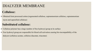 DIALYZER MEMBRANE
Cellulose:
 Obtained form processed cotton (regenerated cellulose, cuprammonium cellulose, cuprammonium
rayon and saponified cellulose)
Substituted cellulose:
 Cellulose polymer has a large number of free hydroxyl group at its surface
 Free hydroxyl group are responsible for blood cell activation causing bio-incompatibiltiy of the
dialyzer (cellulose acetate, cellulose diacetate, triacetate)
 