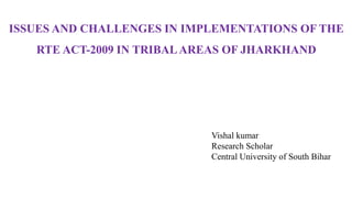 ISSUES AND CHALLENGES IN IMPLEMENTATIONS OF THE
RTE ACT-2009 IN TRIBALAREAS OF JHARKHAND
Vishal kumar
Research Scholar
Central University of South Bihar
 