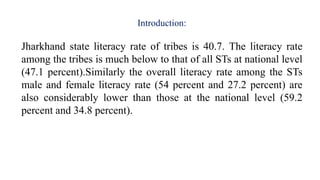Introduction:
Jharkhand state literacy rate of tribes is 40.7. The literacy rate
among the tribes is much below to that of all STs at national level
(47.1 percent).Similarly the overall literacy rate among the STs
male and female literacy rate (54 percent and 27.2 percent) are
also considerably lower than those at the national level (59.2
percent and 34.8 percent).
 