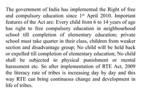 The government of India has implemented the Right of free
and compulsory education since 1st April 2010. Important
features of the Act are: Every child from 6 to 14 years of age
has right to free compulsory education in neighbourhood
school till completion of elementary education; private
school must take quarter in their class, children from weaker
section and disadvantage group; No child will be held back
or expelled till completion of elementary education; No child
shall be subjected to physical punishment or mental
harassment etc. So after implementation of RTE Act, 2009
the literacy rate of tribes is increasing day by day and this
way RTE can bring continuous change and development in
life of tribes.
 