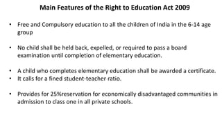 Main Features of the Right to Education Act 2009
• Free and Compulsory education to all the children of India in the 6-14 age
group
• No child shall be held back, expelled, or required to pass a board
examination until completion of elementary education.
• A child who completes elementary education shall be awarded a certificate.
• It calls for a fined student-teacher ratio.
• Provides for 25%reservation for economically disadvantaged communities in
admission to class one in all private schools.
 