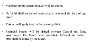 • Mandates improvement in quality of education.
• No child shall be denied admission in a school for lack of age
proof.
• This act will apply to all of India except J&K.
• Financial burden will be shared between Central and State
government. The Centre shall contribute 60%and the balance
40% shall be borne by the States.
 