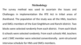 Methodology
The survey method was used to ascertain the Issues and
Challenges in implementation the RTE Act in tribal areas of
Jharkhand. The population of the study was all the HMs, teachers
and SMCs members of the East Singhbhum and Ranchi district. Two
blocks were selected randomly from each district. From each block
6 schools were selected randomly. From each schools HM, teachers
and 1 SMC member were selected conventionally. semi-structured
interview schedule for HMs and SMCs members.
 