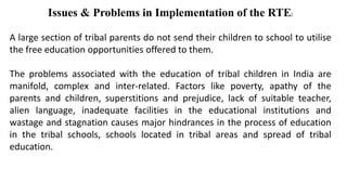 Issues & Problems in Implementation of the RTE:
A large section of tribal parents do not send their children to school to utilise
the free education opportunities offered to them.
The problems associated with the education of tribal children in India are
manifold, complex and inter-related. Factors like poverty, apathy of the
parents and children, superstitions and prejudice, lack of suitable teacher,
alien language, inadequate facilities in the educational institutions and
wastage and stagnation causes major hindrances in the process of education
in the tribal schools, schools located in tribal areas and spread of tribal
education.
 