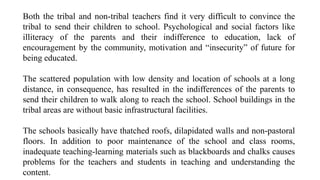 Both the tribal and non-tribal teachers find it very difficult to convince the
tribal to send their children to school. Psychological and social factors like
illiteracy of the parents and their indifference to education, lack of
encouragement by the community, motivation and “insecurity” of future for
being educated.
The scattered population with low density and location of schools at a long
distance, in consequence, has resulted in the indifferences of the parents to
send their children to walk along to reach the school. School buildings in the
tribal areas are without basic infrastructural facilities.
The schools basically have thatched roofs, dilapidated walls and non-pastoral
floors. In addition to poor maintenance of the school and class rooms,
inadequate teaching-learning materials such as blackboards and chalks causes
problems for the teachers and students in teaching and understanding the
content.
 